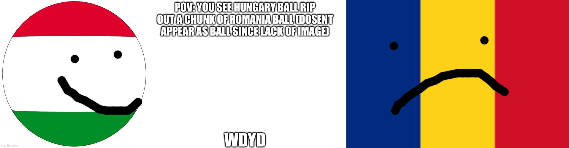 Hungary and Romania countryball rp! | POV: YOU SEE HUNGARY BALL RIP OUT A CHUNK OF ROMANIA BALL (DOSENT APPEAR AS BALL SINCE LACK OF IMAGE); WDYD | image tagged in hungary ball,romania | made w/ Imgflip meme maker