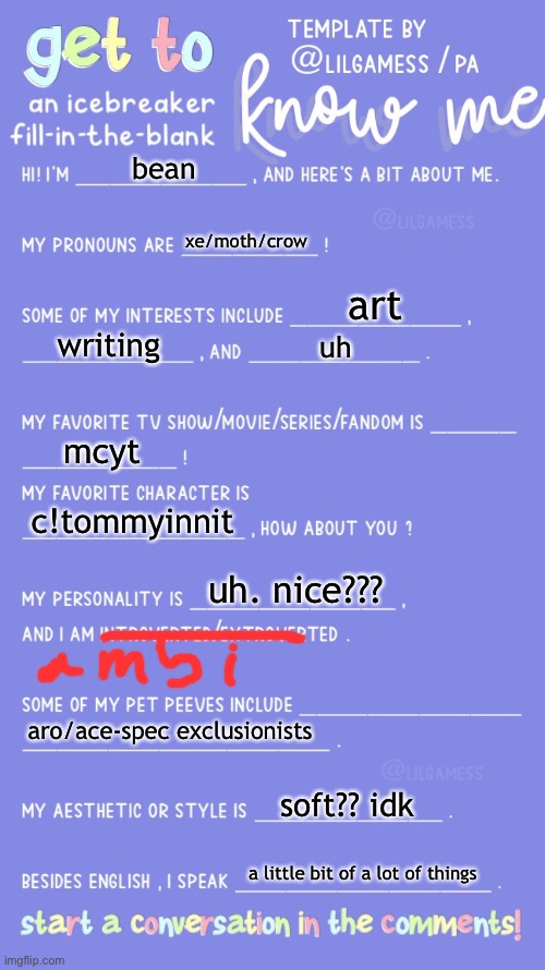 Get to know fill in the blank | bean; xe/moth/crow; art; writing; uh; mcyt; c!tommyinnit; uh. nice??? aro/ace-spec exclusionists; soft?? idk; a little bit of a lot of things | image tagged in get to know fill in the blank | made w/ Imgflip meme maker