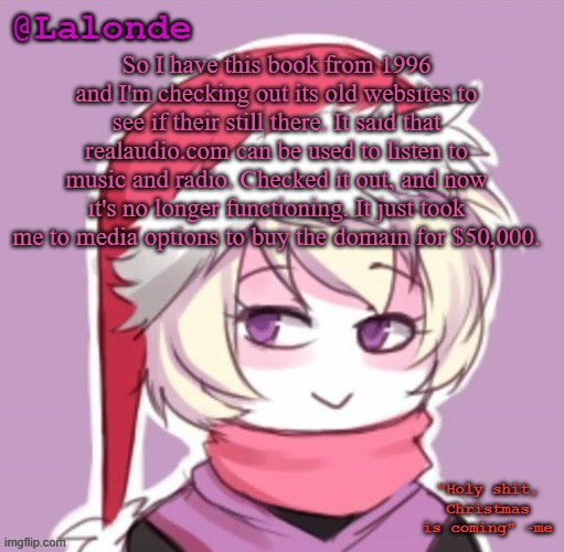 damn | So I have this book from 1996 and I'm checking out its old websites to see if their still there. It said that realaudio.com can be used to listen to music and radio. Checked it out, and now it's no longer functioning. It just took me to media options to buy the domain for $50,000. | image tagged in lalonde christmas temp | made w/ Imgflip meme maker