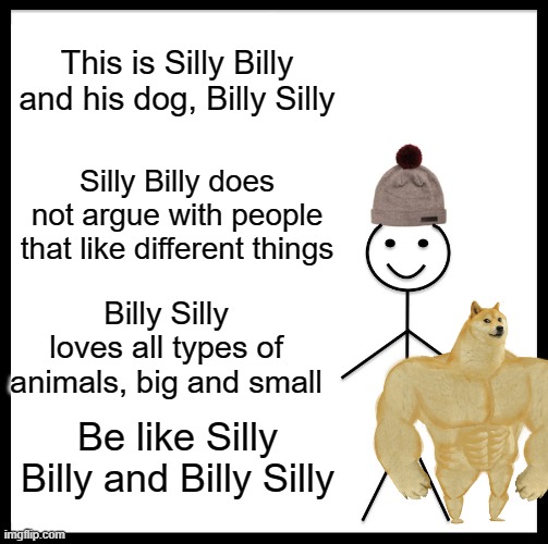 Be Like Bill Meme | This is Silly Billy and his dog, Billy Silly; Silly Billy does not argue with people that like different things; Billy Silly loves all types of animals, big and small; Be like Silly Billy and Billy Silly | image tagged in memes,be like bill | made w/ Imgflip meme maker