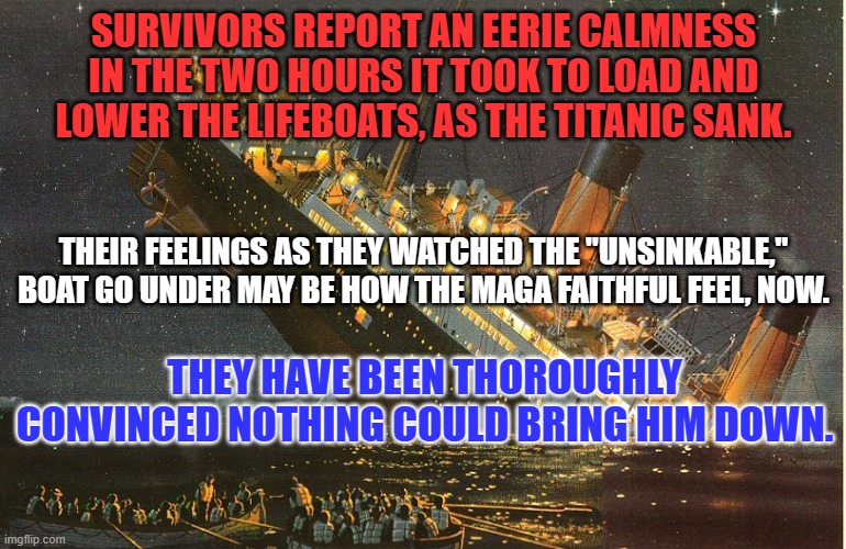 Abandon Ship! | SURVIVORS REPORT AN EERIE CALMNESS IN THE TWO HOURS IT TOOK TO LOAD AND LOWER THE LIFEBOATS, AS THE TITANIC SANK. THEIR FEELINGS AS THEY WATCHED THE "UNSINKABLE," BOAT GO UNDER MAY BE HOW THE MAGA FAITHFUL FEEL, NOW. THEY HAVE BEEN THOROUGHLY CONVINCED NOTHING COULD BRING HIM DOWN. | image tagged in politics | made w/ Imgflip meme maker