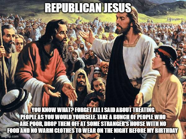 Republican jesus  | REPUBLICAN JESUS; YOU KNOW WHAT? FORGET ALL I SAID ABOUT TREATING PEOPLE AS YOU WOULD YOURSELF. TAKE A BUNCH OF PEOPLE WHO ARE POOR, DROP THEM OFF AT SOME STRANGER'S HOUSE WITH NO FOOD AND NO WARM CLOTHES TO WEAR ON THE NIGHT BEFORE MY BIRTHDAY | image tagged in republican jesus | made w/ Imgflip meme maker