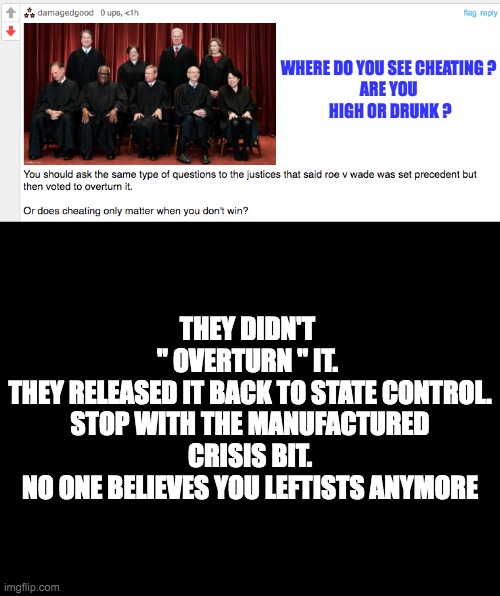 Again the only way to respond is with a meme | WHERE DO YOU SEE CHEATING ?
ARE YOU
 HIGH OR DRUNK ? THEY DIDN'T 
" OVERTURN " IT. 
THEY RELEASED IT BACK TO STATE CONTROL.
STOP WITH THE MANUFACTURED CRISIS BIT.
NO ONE BELIEVES YOU LEFTISTS ANYMORE | image tagged in blankblack,fallacy | made w/ Imgflip meme maker