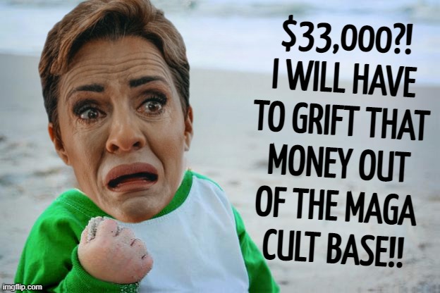 pathetic grifter | $33,000?!
I WILL HAVE
TO GRIFT THAT
MONEY OUT
OF THE MAGA
CULT BASE!! | image tagged in pathetic,grifter | made w/ Imgflip meme maker