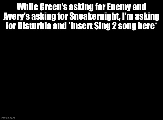 blank black | While Green's asking for Enemy and Avery's asking for Sneakernight, I'm asking for Disturbia and *insert Sing 2 song here* | image tagged in blank black | made w/ Imgflip meme maker