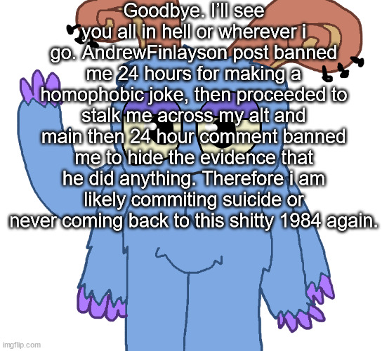 beloved bogart | Goodbye. I’ll see you all in hell or wherever i go. AndrewFinlayson post banned me 24 hours for making a homophobic joke, then proceeded to stalk me across my alt and main then 24 hour comment banned me to hide the evidence that he did anything. Therefore i am likely commiting suicide or never coming back to this shitty 1984 again. | image tagged in beloved bogart | made w/ Imgflip meme maker