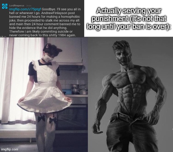 (Lord note: im not a fucking snowflake. My entire life is just anxiety. Leave me fucking alone man) | Actually serving your punishment (It's not that long until your ban is over): | image tagged in giga chad vs femboy | made w/ Imgflip meme maker