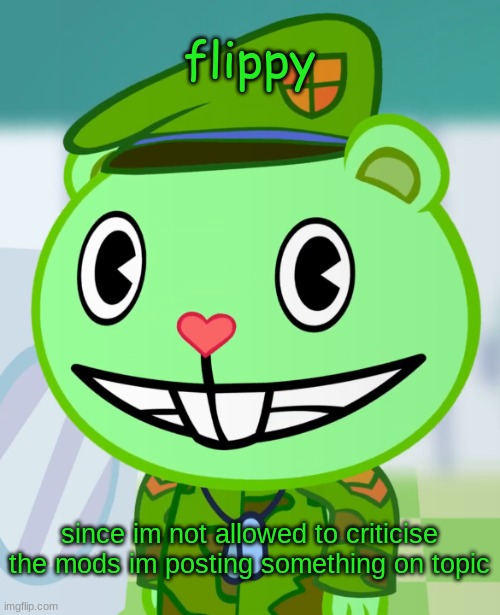 flippy | flippy; since im not allowed to criticise the mods im posting something on topic | image tagged in flippy smiles htf,imgflip mods,htf,off topic,stupid | made w/ Imgflip meme maker