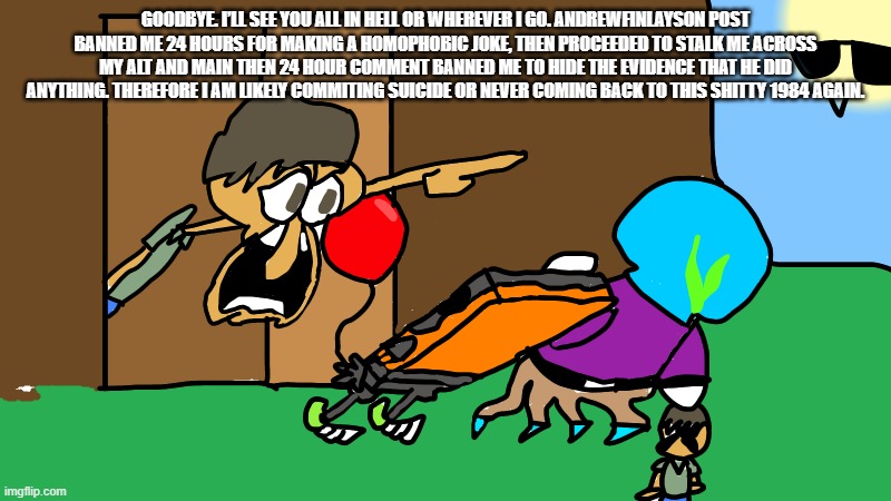Guide Yelling | GOODBYE. I’LL SEE YOU ALL IN HELL OR WHEREVER I GO. ANDREWFINLAYSON POST BANNED ME 24 HOURS FOR MAKING A HOMOPHOBIC JOKE, THEN PROCEEDED TO STALK ME ACROSS MY ALT AND MAIN THEN 24 HOUR COMMENT BANNED ME TO HIDE THE EVIDENCE THAT HE DID ANYTHING. THEREFORE I AM LIKELY COMMITING SUICIDE OR NEVER COMING BACK TO THIS SHITTY 1984 AGAIN. | image tagged in guide yelling | made w/ Imgflip meme maker