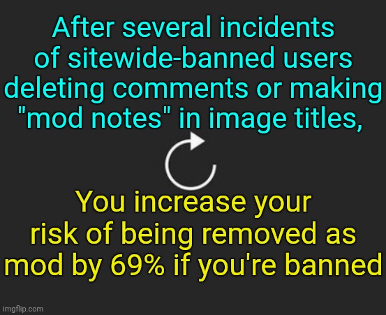 . | After several incidents of sitewide-banned users deleting comments or making "mod notes" in image titles, You increase your risk of being removed as mod by 69% if you're banned | image tagged in replay button | made w/ Imgflip meme maker