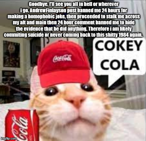 cokey cola | Goodbye. I’ll see you all in hell or wherever i go. AndrewFinlayson post banned me 24 hours for making a homophobic joke, then proceeded to stalk me across my alt and main then 24 hour comment banned me to hide the evidence that he did anything. Therefore i am likely commiting suicide or never coming back to this shitty 1984 again. | image tagged in cokey cola | made w/ Imgflip meme maker