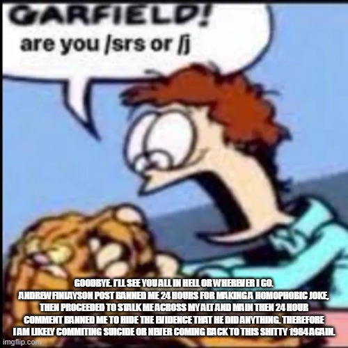 Garfield are you /srs or /j | GOODBYE. I’LL SEE YOU ALL IN HELL OR WHEREVER I GO. ANDREWFINLAYSON POST BANNED ME 24 HOURS FOR MAKING A HOMOPHOBIC JOKE, THEN PROCEEDED TO STALK ME ACROSS MY ALT AND MAIN THEN 24 HOUR COMMENT BANNED ME TO HIDE THE EVIDENCE THAT HE DID ANYTHING. THEREFORE I AM LIKELY COMMITING SUICIDE OR NEVER COMING BACK TO THIS SHITTY 1984 AGAIN. | image tagged in garfield are you /srs or /j | made w/ Imgflip meme maker