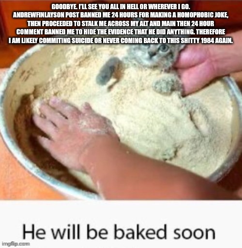 GOODBYE. I’LL SEE YOU ALL IN HELL OR WHEREVER I GO. ANDREWFINLAYSON POST BANNED ME 24 HOURS FOR MAKING A HOMOPHOBIC JOKE, THEN PROCEEDED TO STALK ME ACROSS MY ALT AND MAIN THEN 24 HOUR COMMENT BANNED ME TO HIDE THE EVIDENCE THAT HE DID ANYTHING. THEREFORE I AM LIKELY COMMITING SUICIDE OR NEVER COMING BACK TO THIS SHITTY 1984 AGAIN. | made w/ Imgflip meme maker
