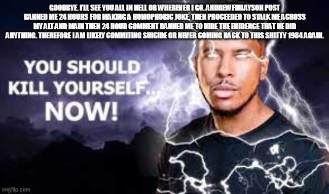 You Should Kill Yourself NOW! | GOODBYE. I’LL SEE YOU ALL IN HELL OR WHEREVER I GO. ANDREWFINLAYSON POST BANNED ME 24 HOURS FOR MAKING A HOMOPHOBIC JOKE, THEN PROCEEDED TO STALK ME ACROSS MY ALT AND MAIN THEN 24 HOUR COMMENT BANNED ME TO HIDE THE EVIDENCE THAT HE DID ANYTHING. THEREFORE I AM LIKELY COMMITING SUICIDE OR NEVER COMING BACK TO THIS SHITTY 1984 AGAIN. | image tagged in you should kill yourself now | made w/ Imgflip meme maker
