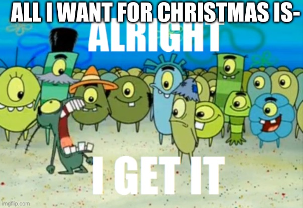 Alright I get It | ALL I WANT FOR CHRISTMAS IS- | image tagged in alright i get it | made w/ Imgflip meme maker