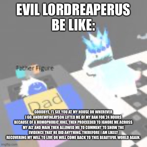 Evil LordReaperus be like | EVIL LORDREAPERUS BE LIKE:; GOODBYE. I’L SEE YOU AT MY HOUSE OR WHEREVER I GO. ANDREWFINLAYSON LIFTED ME OF MY BAN FOR 24 HOURS BECAUSE OF A HOMOPHOBIC JOKE, THEN PROCEEDED TO IGNORE ME ACROSS MY ALT AND MAIN THEN ALLOWED ME TO COMMENT TO SHOW THE EVIDENCE THAT HE DID ANYTHING. THEREFORE I AM LIKELY RECOVERING MY WILL TO LIVE OR WILL COME BACK TO THIS BEAUTIFUL WORLD AGAIN. | image tagged in evil lordreaperus be like | made w/ Imgflip meme maker