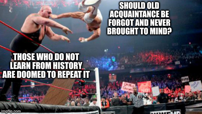 Get out of here with that shit | SHOULD OLD ACQUAINTANCE BE FORGOT AND NEVER BROUGHT TO MIND? THOSE WHO DO NOT LEARN FROM HISTORY ARE DOOMED TO REPEAT IT | image tagged in wrestling,stupid,auld lang syne | made w/ Imgflip meme maker