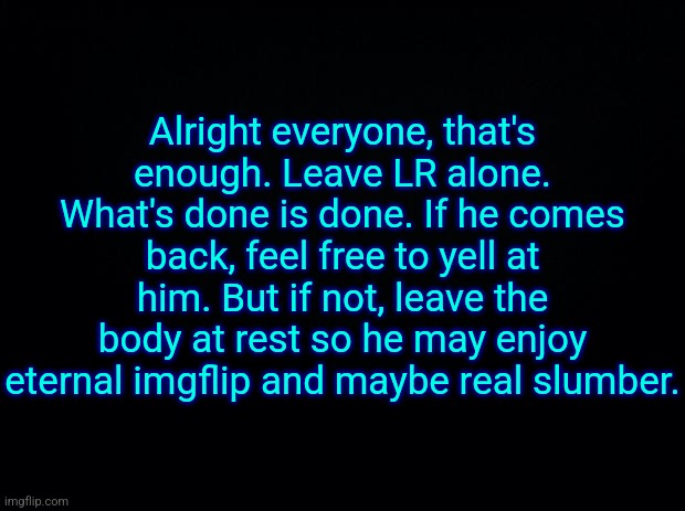 Black background | Alright everyone, that's enough. Leave LR alone. What's done is done. If he comes back, feel free to yell at him. But if not, leave the body at rest so he may enjoy eternal imgflip and maybe real slumber. | image tagged in black background | made w/ Imgflip meme maker