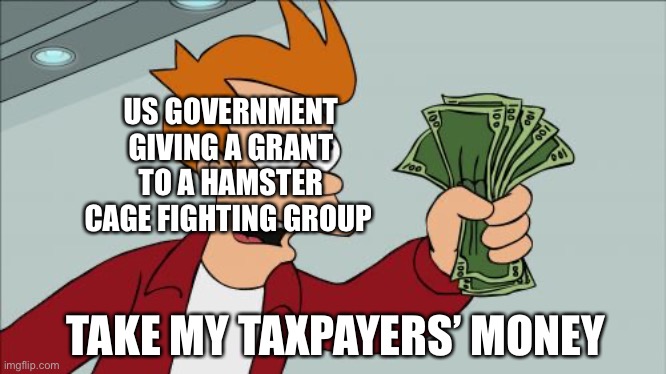 Hamster Cage Fighting | US GOVERNMENT GIVING A GRANT TO A HAMSTER CAGE FIGHTING GROUP; TAKE MY TAXPAYERS’ MONEY | image tagged in memes,shut up and take my money fry | made w/ Imgflip meme maker