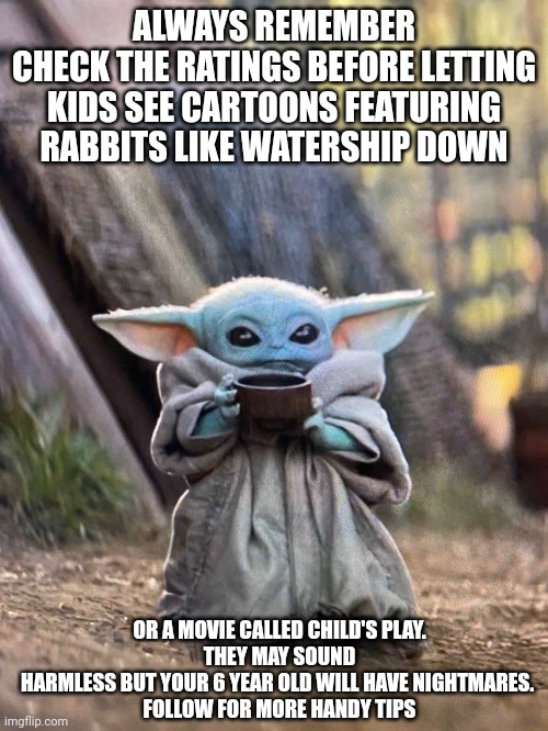 Baby yoda Reminding parents to be careful when letting kids watch tv | ALWAYS REMEMBER
CHECK THE RATINGS BEFORE LETTING KIDS SEE CARTOONS FEATURING RABBITS LIKE WATERSHIP DOWN; OR A MOVIE CALLED CHILD'S PLAY.
THEY MAY SOUND HARMLESS BUT YOUR 6 YEAR OLD WILL HAVE NIGHTMARES. 
FOLLOW FOR MORE HANDY TIPS | image tagged in baby yoda tea | made w/ Imgflip meme maker