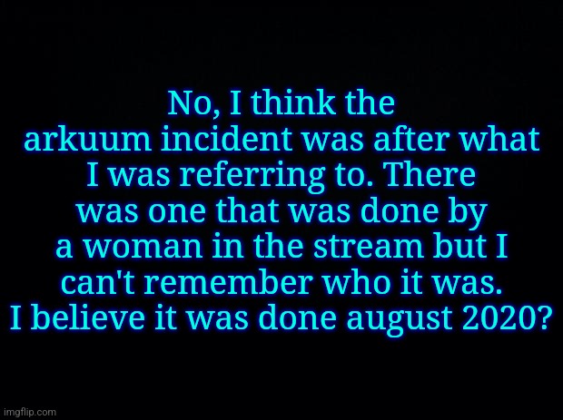 @Festive_Funguy_the_Caroler | No, I think the arkuum incident was after what I was referring to. There was one that was done by a woman in the stream but I can't remember who it was. I believe it was done august 2020? | image tagged in black background | made w/ Imgflip meme maker