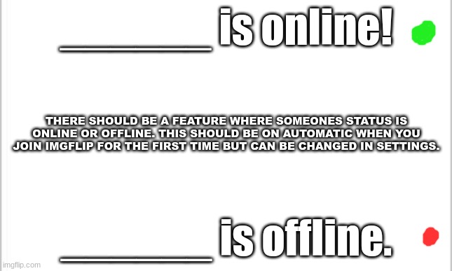 white background | ______ is online! THERE SHOULD BE A FEATURE WHERE SOMEONES STATUS IS ONLINE OR OFFLINE. THIS SHOULD BE ON AUTOMATIC WHEN YOU JOIN IMGFLIP FOR THE FIRST TIME BUT CAN BE CHANGED IN SETTINGS. ______ is offline. | image tagged in white background,imgflip news | made w/ Imgflip meme maker