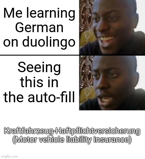 Go to Google translate and see how it sounds. | Me learning German on duolingo; Seeing this in the auto-fill; Kraftfahrzeug-Haftpflichtversicherung
(Motor vehicle liability insurance) | image tagged in oh yeah oh no,blank white template | made w/ Imgflip meme maker