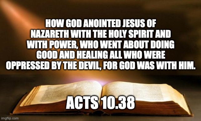 Jesus Went About Doing Good | HOW GOD ANOINTED JESUS OF NAZARETH WITH THE HOLY SPIRIT AND WITH POWER, WHO WENT ABOUT DOING GOOD AND HEALING ALL WHO WERE OPPRESSED BY THE DEVIL, FOR GOD WAS WITH HIM. ACTS 10.38 | image tagged in bible | made w/ Imgflip meme maker