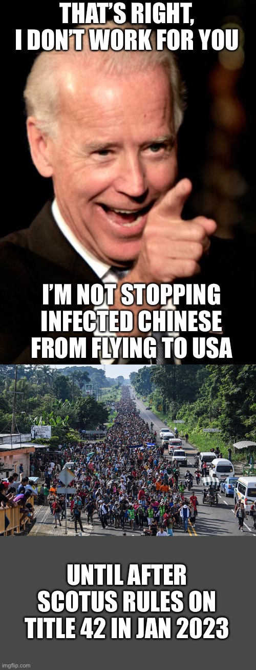 Biden is prioritizing illegal immigrants over American citizen safety. Impeach him now! |  THAT’S RIGHT, I DON’T WORK FOR YOU; I’M NOT STOPPING INFECTED CHINESE FROM FLYING TO USA; UNTIL AFTER SCOTUS RULES ON TITLE 42 IN JAN 2023 | image tagged in smilin biden,covid,chinese air flights,title 42,illegal immigration,scotus | made w/ Imgflip meme maker