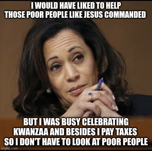 Kamala Harris  | I WOULD HAVE LIKED TO HELP THOSE POOR PEOPLE LIKE JESUS COMMANDED BUT I WAS BUSY CELEBRATING KWANZAA AND BESIDES I PAY TAXES  SO I DON'T HAV | image tagged in kamala harris | made w/ Imgflip meme maker