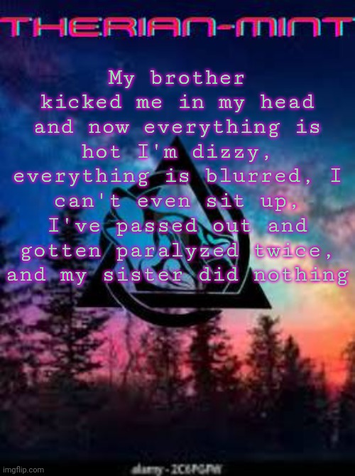 Therian | My brother kicked me in my head and now everything is hot I'm dizzy, everything is blurred, I can't even sit up, I've passed out and gotten paralyzed twice, and my sister did nothing | image tagged in therian | made w/ Imgflip meme maker