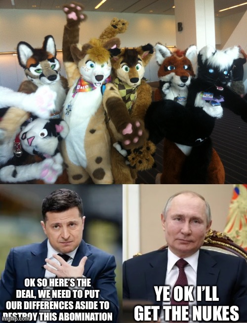 OK SO HERE’S THE DEAL, WE NEED TO PUT OUR DIFFERENCES ASIDE TO DESTROY THIS ABOMINATION; YE OK I’LL GET THE NUKES | image tagged in furries,zelenskyy vs putin | made w/ Imgflip meme maker