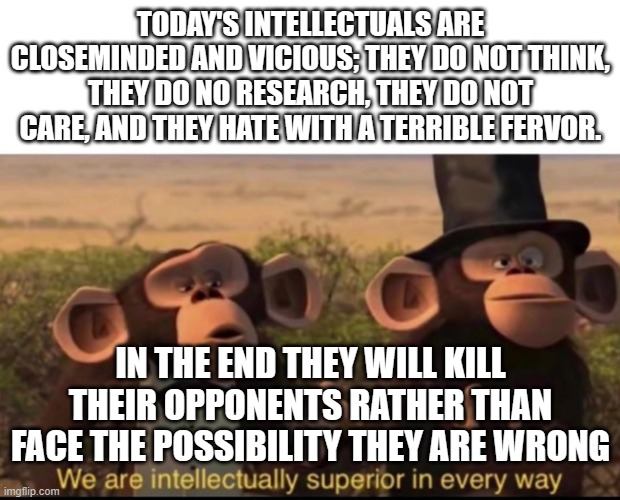 When you look down on your fellow men | TODAY'S INTELLECTUALS ARE CLOSEMINDED AND VICIOUS; THEY DO NOT THINK, THEY DO NO RESEARCH, THEY DO NOT CARE, AND THEY HATE WITH A TERRIBLE FERVOR. IN THE END THEY WILL KILL THEIR OPPONENTS RATHER THAN FACE THE POSSIBILITY THEY ARE WRONG | image tagged in we are intellectually superior in every way | made w/ Imgflip meme maker