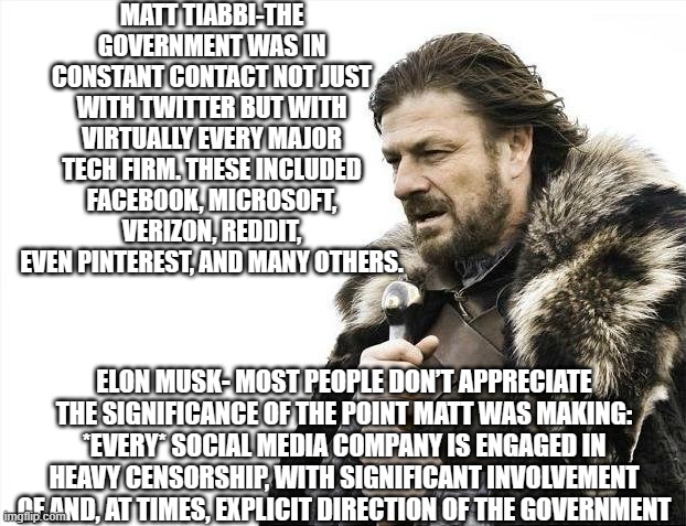 Tyranny isn't coming- it's here! | MATT TIABBI-THE GOVERNMENT WAS IN CONSTANT CONTACT NOT JUST WITH TWITTER BUT WITH VIRTUALLY EVERY MAJOR TECH FIRM. THESE INCLUDED FACEBOOK, MICROSOFT, VERIZON, REDDIT, EVEN PINTEREST, AND MANY OTHERS. ELON MUSK- MOST PEOPLE DON’T APPRECIATE THE SIGNIFICANCE OF THE POINT MATT WAS MAKING: *EVERY* SOCIAL MEDIA COMPANY IS ENGAGED IN HEAVY CENSORSHIP, WITH SIGNIFICANT INVOLVEMENT OF AND, AT TIMES, EXPLICIT DIRECTION OF THE GOVERNMENT | image tagged in memes,brace yourselves x is coming | made w/ Imgflip meme maker