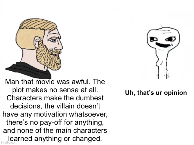 Man that movie was awful. The
plot makes no sense at all.
Characters make the dumbest
decisions, the villain doesn’t
have any motivation whatsoever,
there’s no pay-off for anything,
and none of the main characters
learned anything or changed. Uh, that’s ur opinion | made w/ Imgflip meme maker