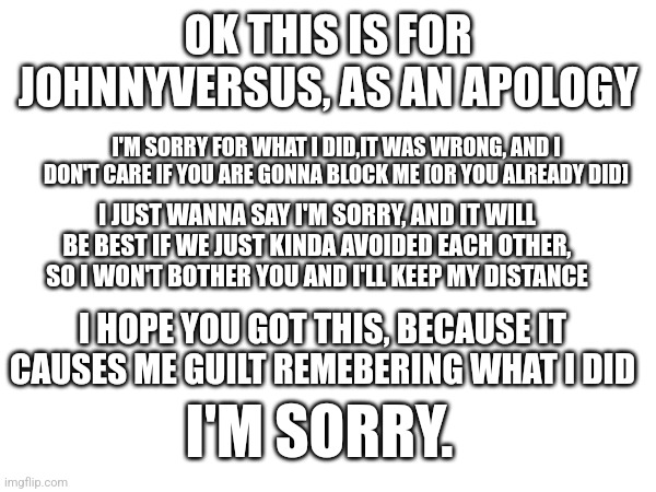 Don't ask about it, I'd rather not discuss it. | OK THIS IS FOR JOHNNYVERSUS, AS AN APOLOGY; I'M SORRY FOR WHAT I DID,IT WAS WRONG, AND I DON'T CARE IF YOU ARE GONNA BLOCK ME [OR YOU ALREADY DID]; I JUST WANNA SAY I'M SORRY, AND IT WILL BE BEST IF WE JUST KINDA AVOIDED EACH OTHER, SO I WON'T BOTHER YOU AND I'LL KEEP MY DISTANCE; I HOPE YOU GOT THIS, BECAUSE IT CAUSES ME GUILT REMEBERING WHAT I DID; I'M SORRY. | made w/ Imgflip meme maker