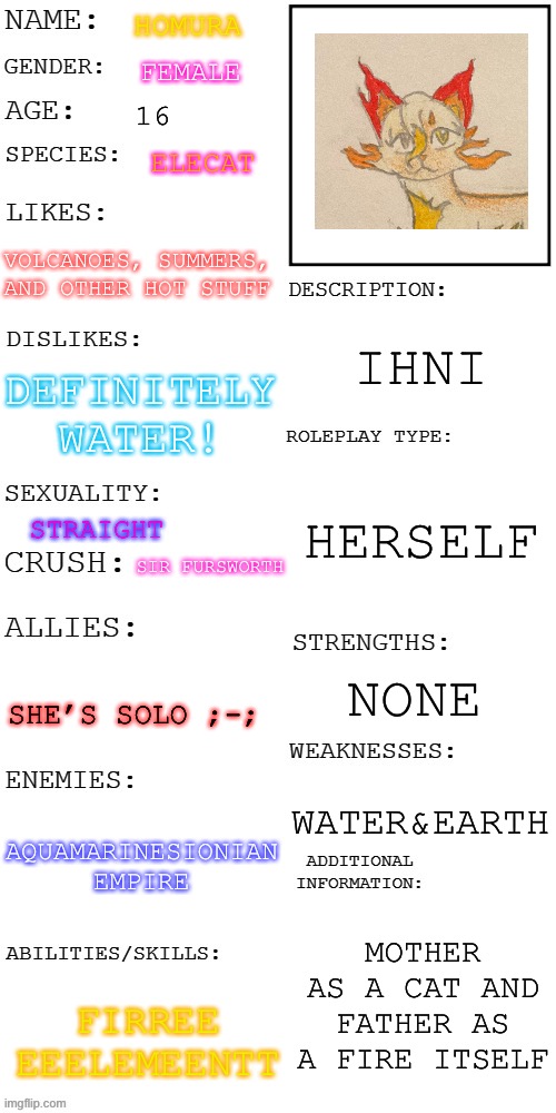 (Updated) Roleplay OC showcase | HOMURA; FEMALE; 16; ELECAT; VOLCANOES, SUMMERS, AND OTHER HOT STUFF; IHNI; DEFINITELY WATER! HERSELF; STRAIGHT; SIR FURSWORTH; NONE; SHE’S SOLO ;-;; WATER&EARTH; AQUAMARINESIONIAN EMPIRE; MOTHER AS A CAT AND FATHER AS A FIRE ITSELF; FIRREE EEELEMEENTT | image tagged in updated roleplay oc showcase | made w/ Imgflip meme maker