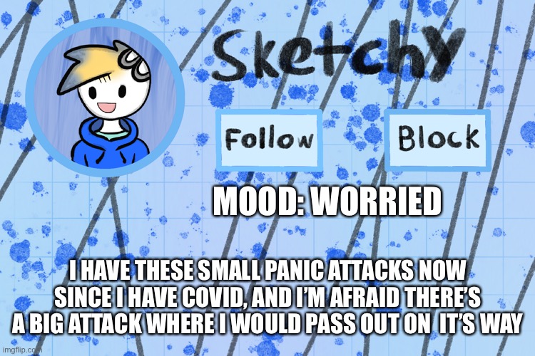 - | MOOD: WORRIED; I HAVE THESE SMALL PANIC ATTACKS NOW SINCE I HAVE COVID, AND I’M AFRAID THERE’S A BIG ATTACK WHERE I WOULD PASS OUT ON  IT’S WAY | image tagged in announcement template of me d | made w/ Imgflip meme maker