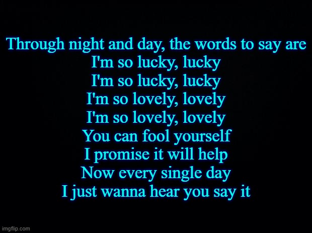 Black background | Through night and day, the words to say are
I'm so lucky, lucky
I'm so lucky, lucky
I'm so lovely, lovely
I'm so lovely, lovely
You can fool yourself
I promise it will help
Now every single day
I just wanna hear you say it | image tagged in black background | made w/ Imgflip meme maker