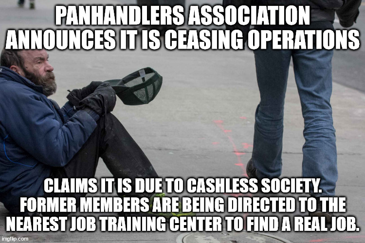 The end of Panhandling | PANHANDLERS ASSOCIATION ANNOUNCES IT IS CEASING OPERATIONS; CLAIMS IT IS DUE TO CASHLESS SOCIETY. FORMER MEMBERS ARE BEING DIRECTED TO THE NEAREST JOB TRAINING CENTER TO FIND A REAL JOB. | image tagged in panhandling,bum,donald trump approves,cashless,cash | made w/ Imgflip meme maker
