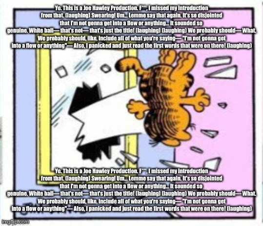 Garfield gets thrown out of a window | Yo. This is a Joe Hawley Production. F***, I missed my introduction from that. (laughing) Swearing! Um... Lemme say that again. It's so disjointed that I'm not gonna get into a flow or anything... It sounded so 
genuine. White ball— that's not— that's just the title! (laughing) (laughing) We probably should— What. We probably should, like, include all of what you're saying— "I'm not gonna get into a flow or anything"— Also, I panicked and just read the first words that were on there! (laughing); Yo. This is a Joe Hawley Production. F***, I missed my introduction from that. (laughing) Swearing! Um... Lemme say that again. It's so disjointed that I'm not gonna get into a flow or anything... It sounded so 
genuine. White ball— that's not— that's just the title! (laughing) (laughing) We probably should— What. We probably should, like, include all of what you're saying— "I'm not gonna get into a flow or anything"— Also, I panicked and just read the first words that were on there! (laughing) | image tagged in garfield gets thrown out of a window | made w/ Imgflip meme maker