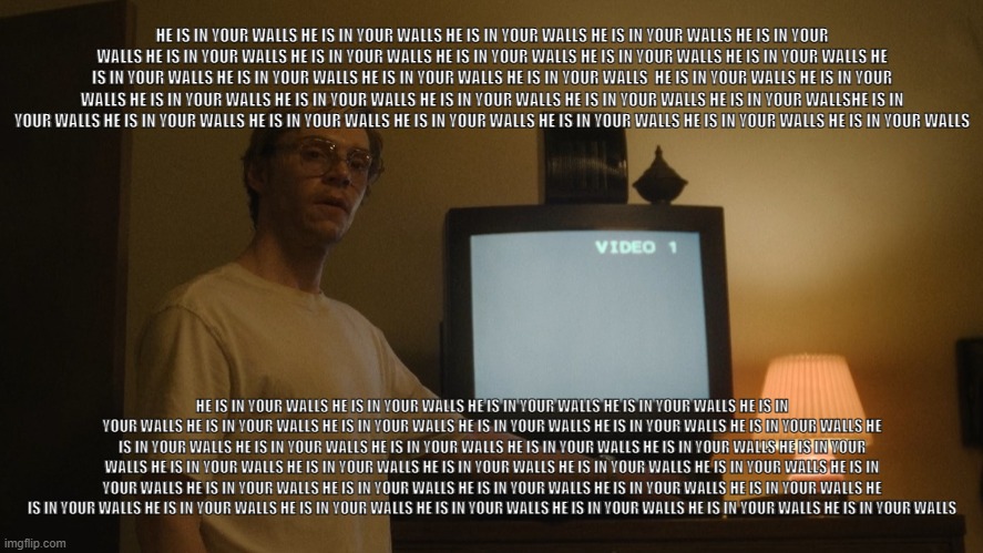 Dahmer Template | HE IS IN YOUR WALLS HE IS IN YOUR WALLS HE IS IN YOUR WALLS HE IS IN YOUR WALLS HE IS IN YOUR WALLS HE IS IN YOUR WALLS HE IS IN YOUR WALLS HE IS IN YOUR WALLS HE IS IN YOUR WALLS HE IS IN YOUR WALLS HE IS IN YOUR WALLS HE IS IN YOUR WALLS HE IS IN YOUR WALLS HE IS IN YOUR WALLS  HE IS IN YOUR WALLS HE IS IN YOUR WALLS HE IS IN YOUR WALLS HE IS IN YOUR WALLS HE IS IN YOUR WALLS HE IS IN YOUR WALLS HE IS IN YOUR WALLSHE IS IN YOUR WALLS HE IS IN YOUR WALLS HE IS IN YOUR WALLS HE IS IN YOUR WALLS HE IS IN YOUR WALLS HE IS IN YOUR WALLS HE IS IN YOUR WALLS; HE IS IN YOUR WALLS HE IS IN YOUR WALLS HE IS IN YOUR WALLS HE IS IN YOUR WALLS HE IS IN YOUR WALLS HE IS IN YOUR WALLS HE IS IN YOUR WALLS HE IS IN YOUR WALLS HE IS IN YOUR WALLS HE IS IN YOUR WALLS HE IS IN YOUR WALLS HE IS IN YOUR WALLS HE IS IN YOUR WALLS HE IS IN YOUR WALLS HE IS IN YOUR WALLS HE IS IN YOUR WALLS HE IS IN YOUR WALLS HE IS IN YOUR WALLS HE IS IN YOUR WALLS HE IS IN YOUR WALLS HE IS IN YOUR WALLS HE IS IN YOUR WALLS HE IS IN YOUR WALLS HE IS IN YOUR WALLS HE IS IN YOUR WALLS HE IS IN YOUR WALLS HE IS IN YOUR WALLS HE IS IN YOUR WALLS HE IS IN YOUR WALLS HE IS IN YOUR WALLS HE IS IN YOUR WALLS HE IS IN YOUR WALLS HE IS IN YOUR WALLS HE IS IN YOUR WALLS | image tagged in dahmer template | made w/ Imgflip meme maker