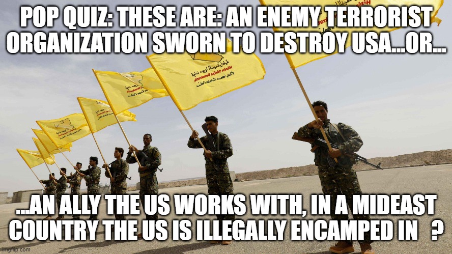 ? | POP QUIZ: THESE ARE: AN ENEMY TERRORIST ORGANIZATION SWORN TO DESTROY USA...OR... ...AN ALLY THE US WORKS WITH, IN A MIDEAST COUNTRY THE US IS ILLEGALLY ENCAMPED IN   ? | image tagged in memes | made w/ Imgflip meme maker