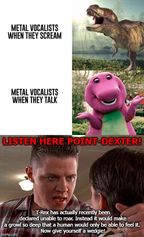 O-O | LISTEN HERE POINT-DEXTER! T-Rex has actually recently been declared unable to roar. Instead it would make a growl so deep that a human would only be able to feel it. 
Now give yourself a wedgie! | image tagged in dinosaurs,heavy metal,bully,funny | made w/ Imgflip meme maker