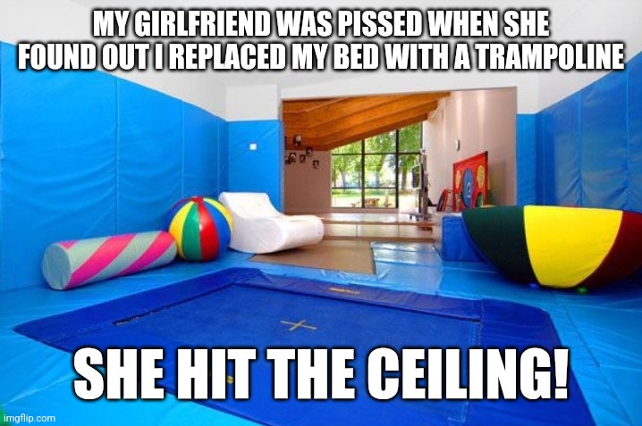 Indoor Trampoline | MY GIRLFRIEND WAS PISSED WHEN SHE FOUND OUT I REPLACED MY BED WITH A TRAMPOLINE; SHE HIT THE CEILING! | image tagged in indoor trampoline | made w/ Imgflip meme maker