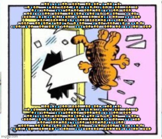 Garfield gets thrown out of a window | UEE😭🥺💧Eu💧💧E E😭😭 E EUE🥺🥺😭UUUUE😭🥺💧🥺😭 ue 💧ee😭🥺💧ue 🥺e e e😭 💧🥺😭Uueuuue.💧ue 😭🥺ee e🥺🥺😭eUEE 💧🥺💧EEE 💧💧😭–😭EE H💧🥺😭E EUU💧🥺😭UUEHH🥺😭EUEH🥺 😭💧💧ue e😭😭eeeeee💧💧💧uu🥺😭 hh 😭🥺uUEEE🥺😭😭 UEE😭🥺💧Eu💧💧E E😭😭 E EUE🥺🥺😭 UEE😭🥺💧Eu💧💧E E😭😭 E EUE🥺🥺😭UUUUE😭🥺💧🥺😭 ue 💧ee😭🥺💧ue 🥺e e e😭 💧🥺😭Uueuuue.💧ue 😭🥺ee e🥺🥺😭eUEE 💧🥺💧EEE 💧💧😭–😭EE H💧🥺😭E EUU💧🥺😭UUEHH🥺😭EUEH🥺 😭💧💧ue e😭😭eeeeee💧💧💧uu🥺😭 hh 😭🥺uUEEE🥺😭😭 UEE😭🥺💧Eu💧💧E E😭😭 E EUE🥺🥺😭 UEE😭🥺💧Eu💧💧E E😭😭 E EUE🥺🥺😭UUUUE😭🥺💧🥺😭 ue 💧ee😭🥺💧ue 🥺e e e😭 💧🥺😭Uueuuue.💧ue 😭🥺ee e🥺🥺😭eUEE 💧🥺💧EEE 💧💧😭–😭EE H💧🥺😭E EUU💧🥺😭UUEHH🥺😭EUEH🥺 😭💧💧ue e😭😭eeeeee💧💧💧uu🥺😭 hh 😭🥺uUEEE🥺😭😭 UEE😭🥺💧Eu💧💧E E😭😭 E EUE🥺🥺😭; UEE😭🥺💧Eu💧💧E E😭😭 E EUE🥺🥺😭UUUUE😭🥺💧🥺😭 ue 💧ee😭🥺💧ue 🥺e e e😭 💧🥺😭Uueuuue.💧ue 😭🥺ee e🥺🥺😭eUEE 💧🥺💧EEE 💧💧😭–😭EE H💧🥺😭E EUU💧🥺😭UUEHH🥺😭EUEH🥺 😭💧💧ue e😭😭eeeeee💧💧💧uu🥺😭 hh 😭🥺uUEEE🥺😭😭 UEE😭🥺💧Eu💧💧E E😭😭 E EUE🥺🥺😭 UEE😭🥺💧Eu💧💧E E😭😭 E EUE🥺🥺😭UUUUE😭🥺💧🥺😭 ue 💧ee😭🥺💧ue 🥺e e e😭 💧🥺😭Uueuuue.💧ue 😭🥺ee e🥺🥺😭eUEE 💧🥺💧EEE 💧💧😭–😭EE H💧🥺😭E EUU💧🥺😭UUEHH🥺😭EUEH🥺 😭💧💧ue e😭😭eeeeee💧💧💧uu🥺😭 hh 😭🥺uUEEE🥺😭😭 UEE😭🥺💧Eu💧💧E E😭😭 E EUE🥺🥺😭 UEE😭🥺💧Eu💧💧E E😭😭 E EUE🥺🥺😭UUUUE😭🥺💧🥺😭 ue 💧ee😭🥺💧ue 🥺e e e😭 💧🥺😭Uueuuue.💧ue 😭🥺ee e🥺🥺😭eUEE 💧🥺💧EEE 💧💧😭–😭EE H💧🥺😭E EUU💧🥺😭UUEHH🥺😭EUEH🥺 😭💧💧ue e😭😭eeeeee💧💧💧uu🥺😭 hh 😭🥺uUEEE🥺😭😭 UEE😭🥺💧Eu💧💧E E😭😭 E EUE🥺🥺😭 | image tagged in garfield gets thrown out of a window | made w/ Imgflip meme maker