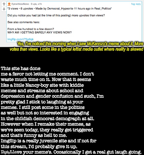 To EyeWitnessNews: Thanks. | This site has done me a favor not letting me comment. I don't waste much time on it. Now that it seems like a little Nancy-boy site with kiddie memes and streams about school and depression and gender confusion and such, I'm pretty glad I stick to laughing at your memes. I still post some in the politics as well but not so interested in engaging in the childish democrat demograph at all. However when I remake their memes, as we've seen today, they really get triggered and that's funny as hell to me.
Imgflip is a really juvenile site and if not for this stream, I'd probably give it up. But I love your meme's. Occasionally I get a real gut laugh going. Yes, I've noticed this morning when I saw McKennzo's meme about it. More votes than views. Looks like a typical leftist media outlet where reality is skewed | image tagged in blankblack,i noticed,as accurate as cnn,rachael madcow must be a mod,maybe don lemonaids | made w/ Imgflip meme maker