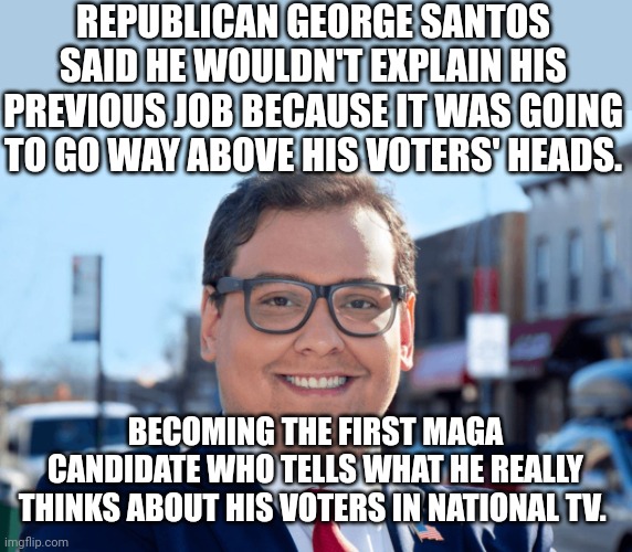 Above cons' heads | REPUBLICAN GEORGE SANTOS SAID HE WOULDN'T EXPLAIN HIS PREVIOUS JOB BECAUSE IT WAS GOING TO GO WAY ABOVE HIS VOTERS' HEADS. BECOMING THE FIRST MAGA CANDIDATE WHO TELLS WHAT HE REALLY THINKS ABOUT HIS VOTERS IN NATIONAL TV. | image tagged in conservative,republican,trump,democrat,liberal,trump sucks | made w/ Imgflip meme maker
