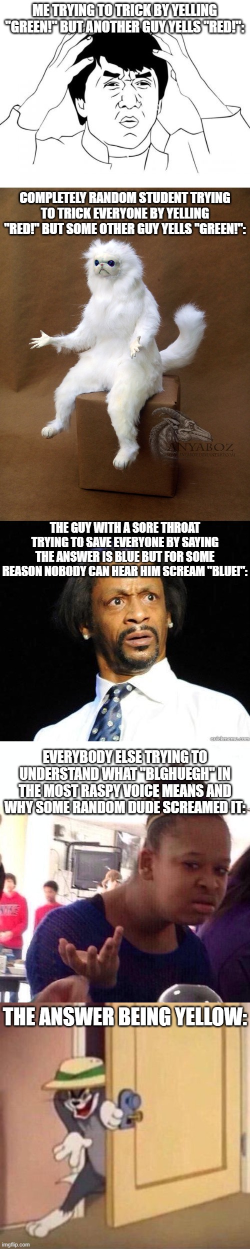 ME TRYING TO TRICK BY YELLING "GREEN!" BUT ANOTHER GUY YELLS "RED!": COMPLETELY RANDOM STUDENT TRYING TO TRICK EVERYONE BY YELLING "RED!" BU | image tagged in memes,jackie chan wtf,persian cat room guardian single,katt williams wtf meme,black girl wat,sneaky tom | made w/ Imgflip meme maker