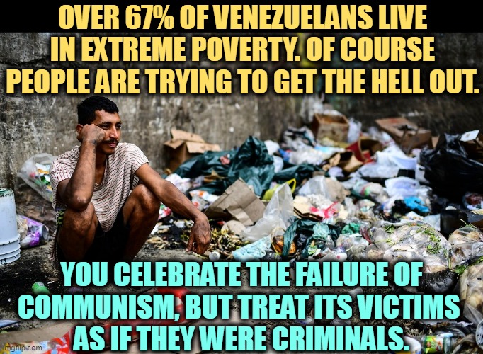 OVER 67% OF VENEZUELANS LIVE IN EXTREME POVERTY. OF COURSE PEOPLE ARE TRYING TO GET THE HELL OUT. YOU CELEBRATE THE FAILURE OF 
COMMUNISM, BUT TREAT ITS VICTIMS 
AS IF THEY WERE CRIMINALS. | image tagged in venezuela,extreme,poverty,failure,communism,immigration | made w/ Imgflip meme maker